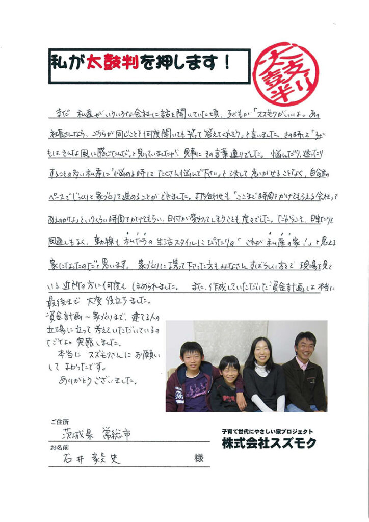 <p>まだ、私達がいろいろな会社に話を聞いていた頃、子供が「スズモクがいいよ。あの社長さんなら、こちらが同じ事を何度聞いても笑って答えてくれそう」と言いました。その時は「子供はそんな風に感じたんだ」と思っていましたが、見事にその言葉通りでした。<br>

悩んだり、迷ったりすることの多い私達に「悩めるときはたくさん悩んでください」と決して急がせることなく、自分たちのペースでじっくりと家造りを進めることが出来ました。<br>

打ち合わせも「ここまで時間をかけてもらえる会社ってあるのかな」というくらい時間をかけてもらい・日付が変わってしまうことも度々でした。だからこそ、日当たりも風通しもよく、動線も私達の生活スタイルにぴったりの「これが私達の家！」と思える家になったのだと思います。<br>

家造りに携わってくださった方もみなさん素晴らしい方々で、現場を見ている近所の方に万度もほめられました。<br>

また。作成していただいた資金計画は本当に最後まで大変役立ちました。資金計画から家造りまで、建てる人の立場に立って考えていただいているのだなと実感しました。本当にスズモクさんにお願いして良かったです。ありがとうございました。</p>
<p>常総市　石井様</p>