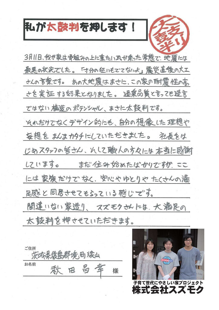 <p>3月11日、我が家は骨組みの上に重たい瓦が乗った状態で、地震には最悪の状態でした。「寸分の狂いも出てないよ」地震直後の大工さんの言葉です。あの地震はまさに、この家の耐震性の高さを実証する結果となりました。過剰品質と言っても過言ではない構造のポテンシャル、まさに太鼓判です。<br>

それだけではなくデザイン的にも、自分の想像した理想や妄想をまんまカタチにしていただきました。<br>

社長をはじめ、スタッフの皆さん、そして、職人の方々には本当に感謝しています。まだ住み始めたばかりですが、ここには家族だけでなく、安心やゆとりやたくさんの満足感と同居させてもらっている感じです。<br>間違いない家造り、スズモクさんには大満足の太鼓判を押させていただきます。</p>
<p>猿島郡境町猿山　秋田様</p>