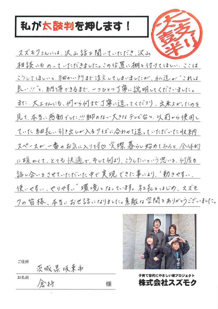 <p>スズモクさんには沢山話を聞いていただき沢山相談にも乗っていただきました。この位置に棚を付けてほしい、ここはこうしてほしいと細かい所まで注文してしまいましたが、私達が「これは良い！！」と納得出来るまで一つ一つ丁寧に説明してくださいました。<br>

また、大工さんにも何から何まで丁寧に造ってくださり、出来上がったのを見て本当に感動でした！！脚のない大きなテレビ台と以前から使用していた細長い引き出しが入るサイズに合わせて造っていただいた収納スペースが一番のお気に入りです♡<br>

実際に暮らし始めてみると全体的に暖かくて、とても快適で、そして何よりこうしたいという思いを何度も話し合いをさせていただいた中で実現できた事により、動きやすい、使いやすい、やりやすい環境になっています。<br>

社長を始め、スズモクの皆様、本当にお世話になりました。素敵な空間をありがとうございました。</p>
<p>坂東市 倉持　様</p>