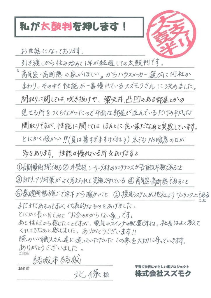 <p>お世誌になっております。 引き渡しから住み始めて1年が経過しての太鼓判です。<br>

「高気密・高断熱の家が欲しい」からハウスメーカー選びに何社かまわり、その中で性能が一番優れているスズモクさんに決めました。<br>

間取りに関しては、吹き抜けや、梁天井、凸凹のある部屋とかの見せる所をつくらなかったので平面な部屋が並んでいるだけの平凡な間取りですが、性能に関してはほんとに良い家だなあと実感しています。 とにかく暖かい！！ （夏は暑すぎますけどね)冬でも ＮＯ暖房の日が多々あります。<br>

性能の優れている所をあげますと

長期優良宅である。<br>

外壁材、シーリング材のメンテナンスが長耐久年数であること。<br>

白アリ、アリ対策がよく考えられて実施されている。<br>

高気密・高断熱であること。 <br>

基礎断熱施工で床下から暖かいこと。<br>

換気システムが他社よりワンランク上であること。<br>

まだまだあるのですが、代表的なものをあげました。 とにかく長い目でみて「お金のかからない家」です。 あと住んでから感じたことですか電気のスイッチの配置ですね。社長はよく考えてくれてるなあと感じました。ありがとうございます!! 腕のいい職人さん達に造っていただいたこの家を大切に守っていきます。 ありがとうございました。</p>
<p>結城市　北條　様</p>